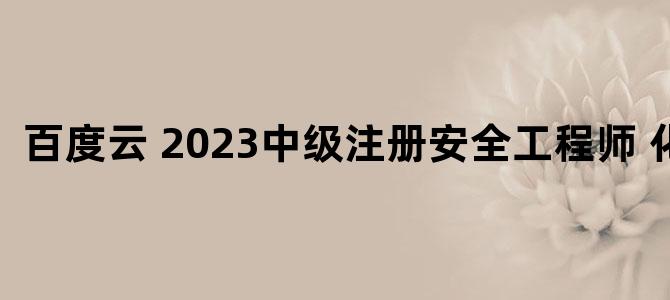 '百度云 2023中级注册安全工程师 化工'